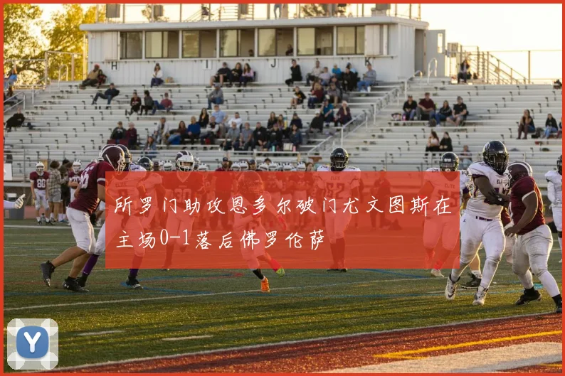 所罗门助攻恩多尔破门尤文图斯在主场0-1落后佛罗伦萨