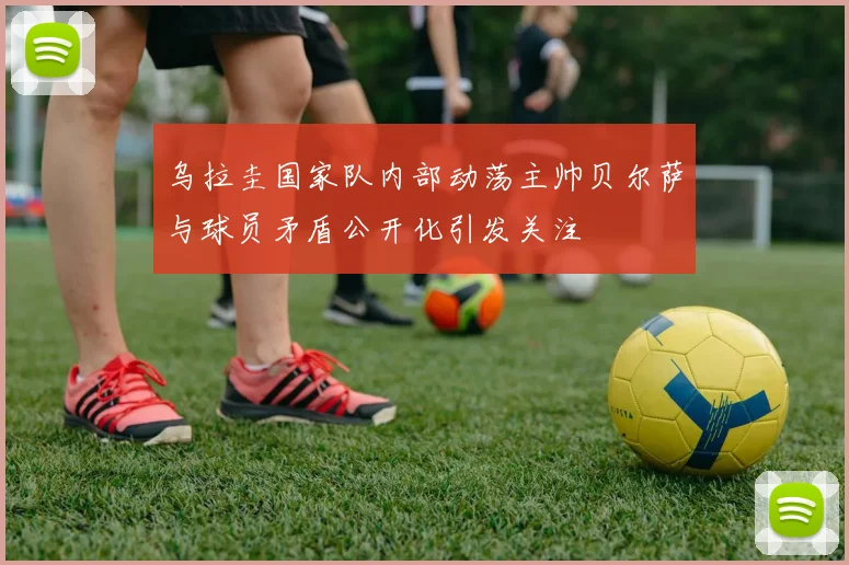 乌拉圭国家队内部动荡主帅贝尔萨与球员矛盾公开化引发关注