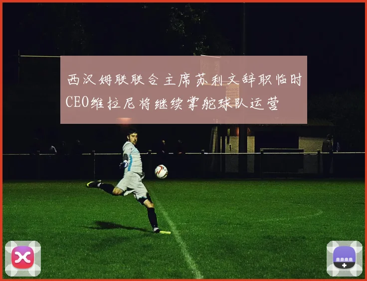 西汉姆联联合主席苏利文辞职临时CEO维拉尼将继续掌舵球队运营