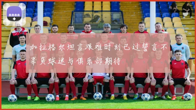 加拉格尔坦言艰难时刻已过誓言不辜负球迷与俱乐部期待