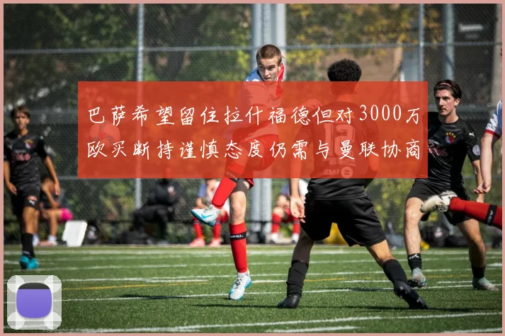 巴萨希望留住拉什福德但对3000万欧买断持谨慎态度仍需与曼联协商