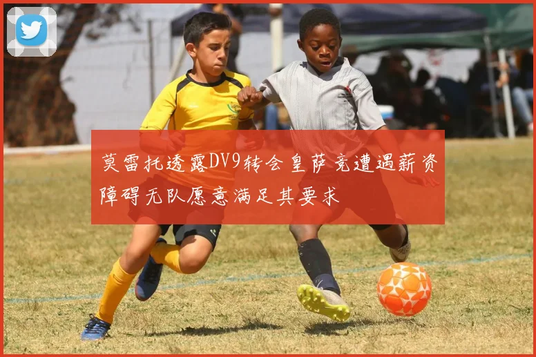 莫雷托透露DV9转会皇萨竞遭遇薪资障碍无队愿意满足其要求