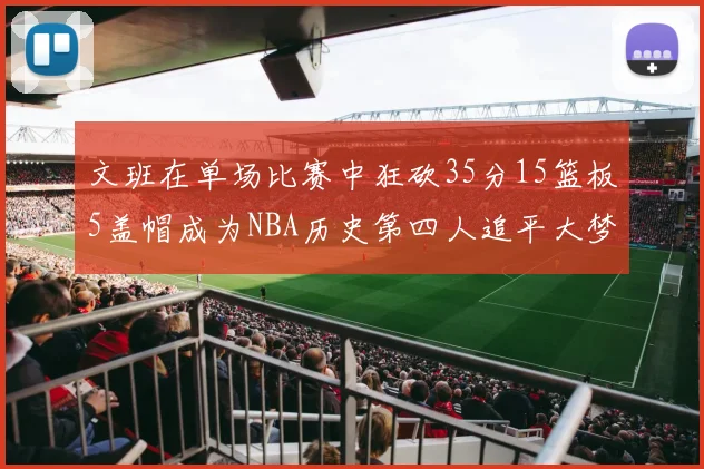 文班在单场比赛中狂砍35分15篮板5盖帽成为NBA历史第四人追平大梦鲨鱼天勾